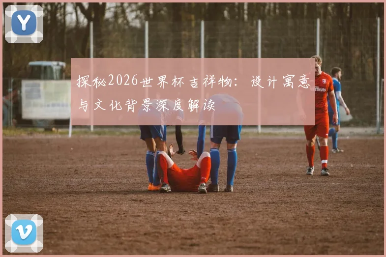 探秘2026世界杯吉祥物：设计寓意与文化背景深度解读