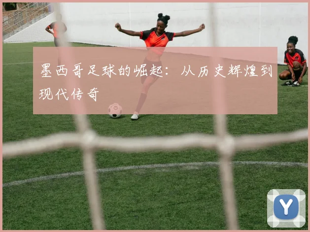 墨西哥足球的崛起:从历史辉煌到现代传奇