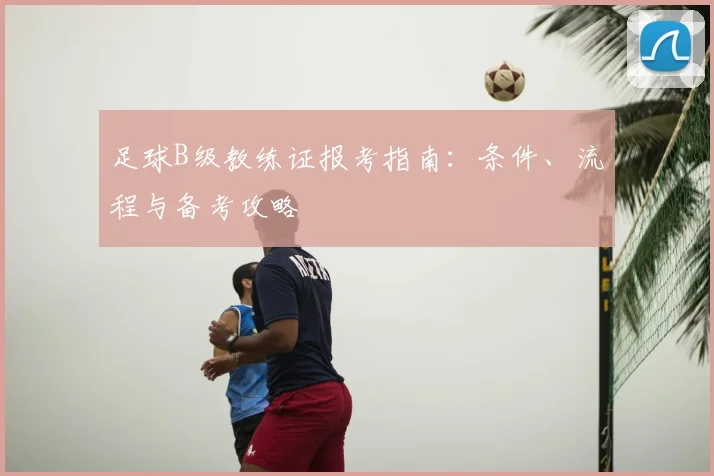 足球B级教练证报考指南：条件、流程与备考攻略