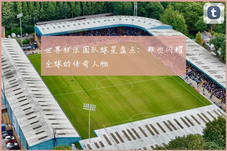 世界杯法国队球星盘点：那些闪耀全球的传奇人物