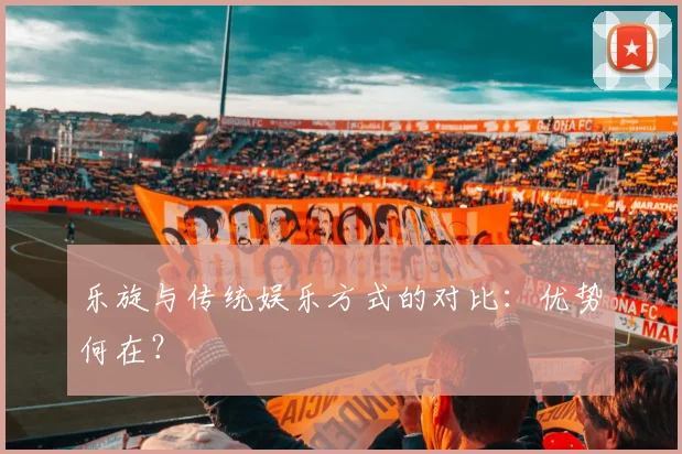 乐旋与传统娱乐方式的对比：优势何在？